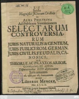Indultu Magnifici ICtorum Ordinis in Alma Philyrina Ad Publicam Ventilationem Selectarum Controversiarum Iuris Naturalis & Gentium, Iuris Publici Rom. German. Iuris Civilis, Feudalis, Canonici, ut & Theoriae Ac Praxeos Arbor. Consang. Et. Affin. Disputationibus XXXI absolvendam Iuris amantes ea, qua par est, humanitate invitat Lüderus Mencke, Phil. & I.U.D.