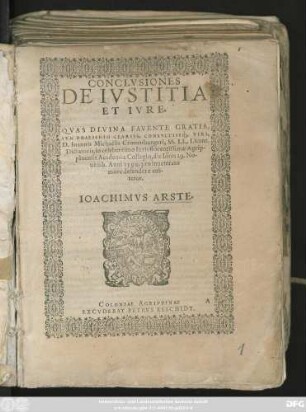 CONCLVSIONES || DE IVSTITIA || ET IVRE.|| QVAS DIVINA FAVENTE GRATIA,|| SVB PRAESIDIO CLARISS. CONSVLTISSq́;. VIRI,|| D. Ioannis Michaëlis Cronenburgeri, SS. LL. Licent.|| Dictatoris, in celeberrimo Iuris florentissimae Agrip-||pinensis Academiae Collegio, die Iouis 29. No-||uemb. Anni 1590. pro inueterato || more defendere eni-||tetur.|| IOACHIMVS ARSTE.||