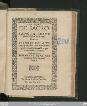 LVCVLENTVM.|| DE SACRO=||SANCTA DOMI=||ni nostri Iesu Christi coena || Odarion.|| SVBIECTA EST EIVS-||dem argumenti, et rarioris texturae ele=||gia modesta, et concinna Berenga=||riorum nebulas discutiens.|| Industria & labore.|| IOHANNIS FRAXINEI || Tyrigenae, Poëtae Coronati || Caesarei.||