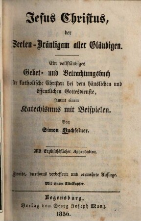 Jesus Christus der Seelen-bräutigem aller Gläubigen : e. vollst. Gebet- u. Betrachtungsbuch für kathol. Schriften bei d. häusl. u. öffentl. Gottesdienst, sammt e. Katechismus mit Beisp.