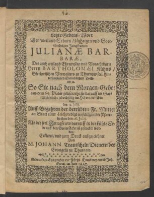 Letzte Gebets-Wort Der weiland Erbarn/ züchtigen und Gottfürchtigen Jungfrawen Iulianae Barbarae, Des ... Bartholomaei Kühns/ Giecherischen Verwalters zu Thurnaw ... Tochter [et]c. So Sie nach dem Morgen-Gebet aus dem 69. Psalm gelesen/ ehe sie darauff im Garten plötzlich/ jedoch selig im Herrn verschieden/ den 14. Iulii : Auff Begehren der betrübten Fr. Mutter an Statt einer Leichenpredigt einfeltig in der Pfarrkirchen den 16. Iulii. Als die seel. Jungfraw darauff in die kühle Erde auff den GottesAcker ist gesencket worden/ Erkleret/ und zum Druck außgezeichnet