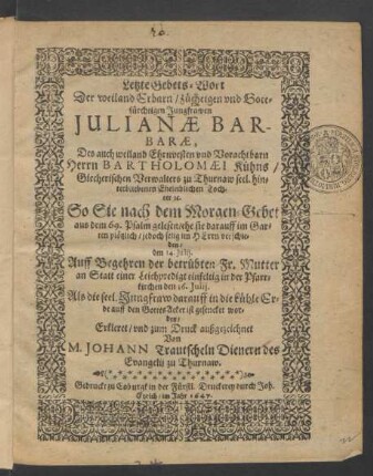 Letzte Gebets-Wort Der weiland Erbarn/ züchtigen und Gottfürchtigen Jungfrawen Iulianae Barbarae, Des ... Bartholomaei Kühns/ Giecherischen Verwalters zu Thurnaw ... Tochter [et]c. So Sie nach dem Morgen-Gebet aus dem 69. Psalm gelesen/ ehe sie darauff im Garten plötzlich/ jedoch selig im Herrn verschieden/ den 14. Iulii : Auff Begehren der betrübten Fr. Mutter an Statt einer Leichenpredigt einfeltig in der Pfarrkirchen den 16. Iulii. Als die seel. Jungfraw darauff in die kühle Erde auff den GottesAcker ist gesencket worden/ Erkleret/ und zum Druck außgezeichnet