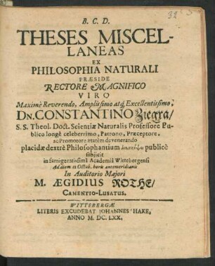 Theses Miscellaneas Ex Philosophia Naturali Praeside Rectore ... Viro ... Dn. Constantino Ziegra/ S.S. Theol. Doct. Scientiae Naturalis Professore Publico ... dextre Philosophantium diaskēpsei publice subiicit in ... Academia Wittebergensi Ad diem 12 Octob. horis antemeridianis In Auditorio Maiori M. Aegidius Rothe/ Camentio-Lusatus