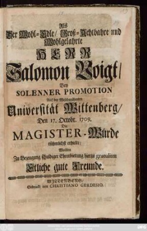 Als Der Wohl-Edle, Groß-Achtbahre und Wohlgelahrte Herr Salomon Voigt, Bey Solenner Promotion Auf der Weltberühmten Universität Wittenberg, Den 17. Octobr. 1709. Die Magister-Würde rühmlichst erhielte, Wollten Zu Bezeugung schuldiger Ehrerbietung hierzu gratuliren Etliche gute Freunde