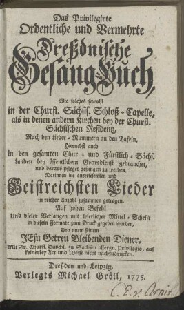 Das Privilegirte Ordentliche und Vermehrte Dreßdnische Gesang-Buch, Wie solches so wohl In der Churfürstl. Sächs. Schloß-Capelle, als in denen andern Kirchen bey der Churfl. Sächsischen Residenz, nach denen Lieder-Numern an denen Tafeln, hiernebst auch in denen gesamten Chur- und Fürstlich-Sächs. Landen bey öffentlichem Gottesdienst gebrauchet, und daraus pfleget gesungen zu werden, ...