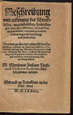 Beschreibung || vnd erklerung der schreck=||lichen/ vngewœnlichen/ haarechti=||gen/ fewrigen Sternen/ so man Co=||meten nennet ... || vnd sonderlich || Von dem grossen vnd erschrecklichen Co=||metstern/ welcher im kurtz verlauffenen 1577.|| Jar von anfang des Monats Nouembris/ biß || zum außgang des Jars/ nach der Sonnen vn=||tergang ist gesehen worden ... || Durch || M. Mattheum Zeysium Physi=||ces & Medicinae Studiosum, kuertz=||lich zusamen gezogen.||