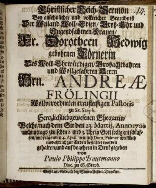 Christlicher Leich-Sermon : Bey ansehnlicher und volckreicher Begräbniß Der Weiland Woll-Edlen/ Groß-Ehr und Tugendsahmen Frauen/ Fr. Dorotheen Hedwig gebohrnen Cörnerin des Woll-Ehrwürdigen/ Großachtbahren und Wollgelahrten Herrn Hrn. Andreae Frölingii Wollverordneten treufleissigen Pastoris zu St. Steph. Hertzlichliebgewesenen Ehegattin/ Welche/ nach dem Sie den 23. Martii, Anno 1700 nachmittags zwischen 2. und 3. Uhr in Gott seelig entschlaffen/ und folgenden 4. April. nemlich Dom. Palmar. christlich und ehrlich zur Erden bestattet worden gehalten/ und auf begehren in Druk gegeben