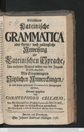 Erleichterte Lateinische Grammatica, Oder kurtze, doch zulängliche Anweisung zur Lateinischen Sprache : Um mehrern Nutzens willen bey der Jugend Teutsch abgefaßt ; Mit Eingemengten Nützlichen Anmerckungen, so von denen gemeinen Grammaticis übergangen werden