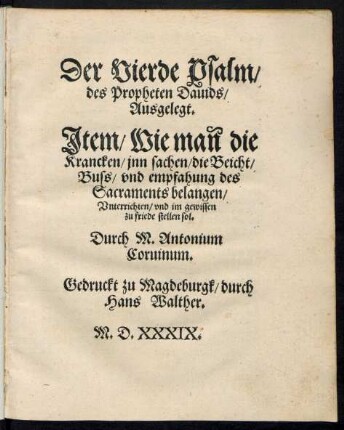 Der Vierde Psalm/|| des Propheten Dauids/|| Ausgelegt.|| Jtem/ Wie mañ die || Krancken/ jnn sachen/ die Beicht/|| Buss/ vnd empfahung des || Sacraments belangen/|| Vnterrichten/ vnd im gewissen || zu friede stellen sol.|| Durch M. Antonium || Coruinum.||
