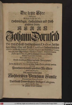 Die letzte Ehre Wolte dem Magnifico, Hochwürdigen, Hochachtbarn und Hochgelahrten Herrn, Herrn Joh. Dornfeld, Der Heil. Schrifft Hochberühmten Doctori, des hiesigen Königl. Chur- und Fürstl. Consistorii Hochansehnlichen Assessori, des Grossen Fürsten-Collegii Collegiato, der Sächsischen Nation, wie auch eines Ehrwürdigen Ministerii Seniori, Hochverordneten Pastori zu St. Nicolai, und der Leipziger Diœces Hochverdienten Superintendenten, Als derselbe den 6. Octobris An. 1720. Durch einen seligen Abschied aus dieser Welt gegangen, Und den 9. darauf In der Kirche zu St. Nicolai zu seiner Ruhe-Stette gebracht worden, Als einem Vornehmen ehemals gewesenen Mit-Gliede gebührend abstatten, Und zugleich der sämtlichen Hochbetrübten Vornehmen Familie Sein schuldiges Beyleid bezeigen Das Grosse Donnerstägliche Prediger-Collegium, Durch dessen Mit-Glied M. Johann David Küttner.