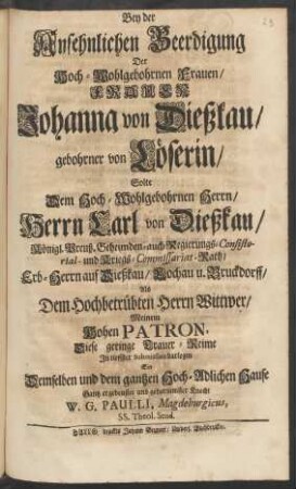 Bey der Ansehnlichen Beerdigung Der Hoch-Wohlgebohrnen Frauen, Frauen Johanna von Dießkau, gebohrner von Löserin, Solte Dem ... Herrn Carl von Dießkau, ... Als Dem Hochbetrübten Herrn Wittwer, Meinem Hohen Patron, Diese geringe Trauer-Reime In tieffster Submission darlegen Ein Demselben und dem gantzen Hoch-Adlichen Hause Gantz ergebenster und gehorsamster Knecht W. G. Paulli, Magdeburgicus, SS. Theol. Stud.