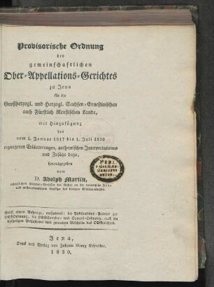 Provisorische Ordnung des gemeinschaftlichen Ober-Appellations-Gerichtes zu Jena für die Großherzogl. und Herzogl. Sachsen-Ernestinischen, auch Fürstlich Reußischen Lande, mit Hinzufügung der vom 1. Januar 1817 bis 1. Juli 1830 ergangenen Erläuterungen, authentischen Interpretationen und Zusätze dazu : nebst einem Anhange, enthaltend: die Publications-Patente zur OAGOrdnung, die OAGCanzlei- und Sportel-Ordnung, auch die bisherigen Präjudicien und gemeinen Bescheide des OAGerichtes