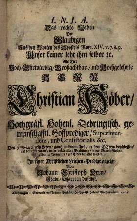 Das rechte Leben Der Glaubigen Aus den Worten des Apostels Rom. XIV. v. 7. 8. 9. Unser keiner lebt ihm selber [et]c. Als Der ... Herr Christian Höber, Hochgräfl. Hohenl. Oehringisch. gemeinschafftl. Hoffprediger ... Den 7ten Martij [Martii] sein Leben, gantz unvermuthet, in dem Herrn, beschlossen ... : In einer Christlichen Leichen-Predigt gezeigt