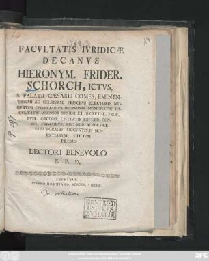 Facvltatis Ivridicæ Decanvs Hieronym. Frider. Schorch, Ictvs, S. Palatii Cæsarei Comes ... Decretal. Prof. Pvbl. Ordinar. ... Præses Lectori Benevolo S. P. D.