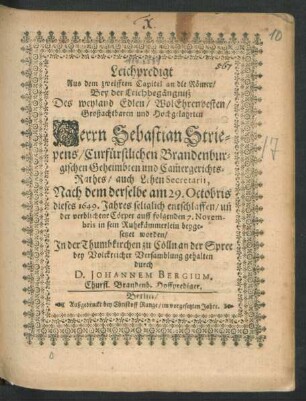 Leichpredigt Aus dem zwelfften Capitel an die Römer : Bey der Leichbegängniß Des weyland Edlen/ WolEhrenvesten/ Großachtbaren und Hochgelahrten Herrn Sebastian Striepens/ Curfürstlichen Brandenburgischen ... Cam[m]ergerichts-Rathes ... Nach dem derselbe am 29. Octobris dieses 1649. Jahres seliglich entschlaffen/ un[d] ... auff folgenden 7. Novembris ... beygesetzet worden/ In der Thumbkirchen zu Cölln an der Spree ... gehalten