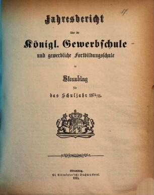 Jahresbericht über die Königliche Gewerbsschule zu Straubing : für das Schuljahr .. = Jahresbericht über die Königliche Gewerbsschule und die damit verbundene Gewerbliche Fortbildungsschule in Straubing. 1874/75 (1875)