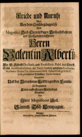 Friede und Unruh/ Wird Bey dem Leichbegängnüsse Des Magnifici, Hoch-Ehrwürdigen Hochachtbahren und Hochgelahrten Herrn/ Herrn Valentin Alberti/ Der H. Schrifft Doctoris, und Professoris Publ. des Churfl. Sächß. Consistorii Assessoris ... Vorgestellet Und der Vornehmen Leidtragenden Familie Zu Bezeugung Eines auffrichtigen Mittleidens übergeben/ Von Ihrer Magnificenz Seel. Sämmtl. Tisch Compagnie