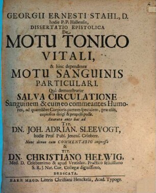 Georgii Ernesti Stahl, D. hodie P.P. Hallensis Dissertatio Epistolica De Motu Tonico Vitali, & hinc dependente Motu Sanguinis Particulari : Quâ demonstratur Salva Circulatione Sanguinem & cum eo commeantes Humores, ad quamlibet Corporis partem specialem, præ aliis, copiosus dirigi & propelli posse. Exarata ante hac ad ... Joh. Adrian. Sleevogt, hodie Prof. Publ. Jenens. Celeberr. Nunc denuo cum Commentario impressa & ... Christiano Helwig, Med. D. Celebrrimo ... dedicata
