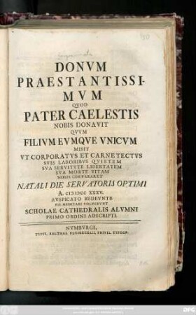 Donvm Praestantissimvm Qvod Pater Caelestis Nobis Donavit Qvvm Filivm Evmque Vnicvm Misit Vt Corporatvs Et Carnetectvs Svi Laboribvs Quietem Sva Servitvte Libertatem Sva Morte Vitam Nobis Compararet Natali Die Servatoris Optimi A. MDCCXXXV. Avspicato Redevnte Pie Meditari Volvervnt Scholae Cathedralis Alvmni Primo Ordini Adscripti