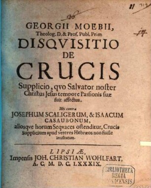 Georgii Moebii ... Disquisitio de crucis supplicio, quo Salvator noster Christus Jesus tempore passionis suae fuit affectus : ubi contra Josephum Scaligerum, & Isaacum Casaubonum, aliosque horum sequaces ostenditur, crucis supplicium apud veteres Hebraeos non fuisse inusitatum