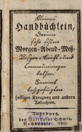 Kleines Handbüchlein, darinn sehr schöne Morgen- Abend- Mess- Vesper- Beicht- und Communiongebether : sammt beygefügten heiligen Kreuzweg, und andern Andachten