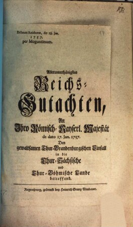 Allerunterthänigstes Reichs-Gutachten, An Ihro Römisch-Kayserl. Majestät de dato 17. Jan. 1757. Den gewaltsamen Chur-Brandenburgischen Einfall in die Chur-Sächsische und Chur-Böhmische Lande betreffend : Dictatum Ratisbonae, die 18. Jan. 1757. per Moguntinum