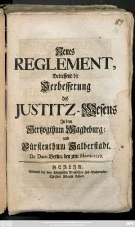Neues Reglement, Betreffend die Verbesserung des Justitz-Wesens Jn dem Hertzogthum Magdeburg; und Fürstenthum Halberstadt : De Dato Berlin, den 3ten Martii 1739.