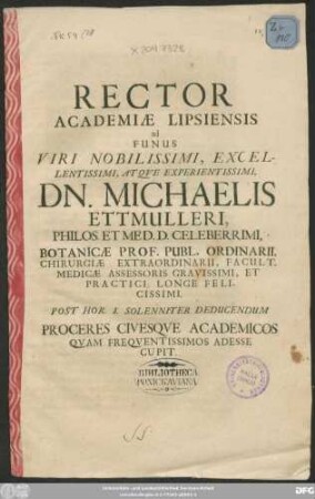 Rector Academiae Lipsiensis ad Funus Viri Nobilissimi, Excellentissimi, Atque Experientissimi, Dn. Michaelis Ettmulleri, Philos. Et Med. D. Celeberrimi, Botanicae Prof. Publ. Ordinarii, Chirurgiae Extraordinarii, Facult. Medicae Assessoris Gravissimi, Et Practici Longe Felicissimi. Post Hor. I. Solenniter Deducendum Proceres Civesque Academicos Quam Frequentissimos Adesse Cupit