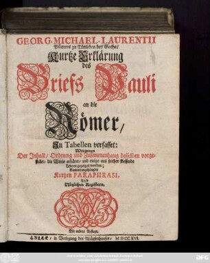 Georg. Michael. Laurentii Pfarrers zu Tüttleben bey Gotha, Kurtze Erklärung des Briefs Pauli an die Römer : Jn Tabellen verfasset: Worinnen Der Jnhalt, Ordnung und Zusammenhang desselben vorgestellet, die Worte erkläret ... werden ; Sammt angehängter Kurtzen Paraphrasi, Und Nützlichen Registern
