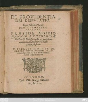 DE PROVIDENTIA || DEI DISPVTATIO,|| Cujus subjectas Theses || ... PRAESIDE AEGIDIO || HVNNIO, S. THEOLOGIAE || Doctore et Professore, die 4. Julij, horis || matutinis, in auditorio Theolo-||gorum, defendet || M. PAULLUS WOLFIUS, EC-||CLESIAE VVITEBERGENSIS DIACO-||nus, designatus Ecclesiae Belticensis Pa-||stor & Superintendens.||