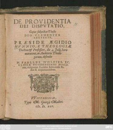 DE PROVIDENTIA || DEI DISPVTATIO,|| Cujus subjectas Theses || ... PRAESIDE AEGIDIO || HVNNIO, S. THEOLOGIAE || Doctore et Professore, die 4. Julij, horis || matutinis, in auditorio Theolo-||gorum, defendet || M. PAULLUS WOLFIUS, EC-||CLESIAE VVITEBERGENSIS DIACO-||nus, designatus Ecclesiae Belticensis Pa-||stor & Superintendens.||