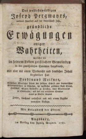 Des wohlehrwürdigen Joseph Pergmayrs, weiland Priesters aus der Gesellschaft Jesu, gründliche Erwägungen ewiger Wahrheiten : welche er in seinem Leben geistlichen Gemeinden in den gewöhnlichen Exercitien beygebracht