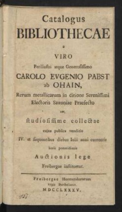 Catalogus Bibliothecae a ... Carolo Evgenio Pabst ab Ohain, Rerum metallicarum in ditione Serenissimi Electoris Saxoniae Praefecto cet. studiosissime collectae : cujus publica venditio IV. et sequentibus diebus Iulii anni currentis ... Auctionis lege Freibergae instituetur