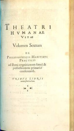 Theatrvm Hvmanæ Vitæ Theodori Zuingeri Bas. Tertiatione : Nouem Volvminibvs locupletatum, interpolatum, renouatum. Cum tergemino Elencho, Methodi scilicet, Titulorum & Exemplorum. 6, Theatri Hvmanae Vitae Volumen Sextum De Philosophicis Habitibvs Practicis ad Boni cognitionem simul & possessionem primario conferentib. : Tribvs Libris uniuersim tractans