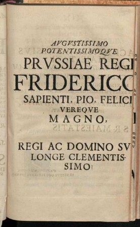 Augustissimo Potentissimo Que Prussiae Reg [...] Friderico Sapienti, Pio, Felici Vereque Magno, Regi Ac Domino Su Longe Clementissimo [...]