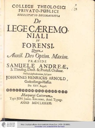 Collegii Theologici Privato-Publici Exercitatio ; Exercitatio decimatertia : De Lege Cæremoniali Et Forensi / [Exercitatio] Quam Aux: Deo Optim. Maxim. Samuele Andreæ... publice defendendam suscipiet Johannes Henricus Arnold, Gudensperga-Hassus. Die XXV. August.