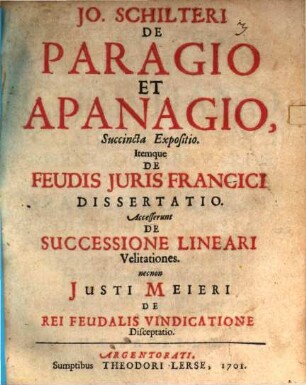 Jo. Schilteri De Paragio Et Apanagio, Succincta Expositio : Itemque De Feudis Juris Francici Dissertatio. Accesserunt De Successione Lineari Velitationes. necnon Justi Meieri De Rei Feudalis Vindicatione Disceptatio