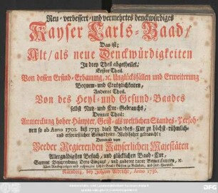Neu-verbessert- und vermehrtes denckwürdiges Kayser Carls-Baad : Das ist; Alt, als neue Denckwürdigkeiten Jn drey Theil abgetheilet. Erster Theil. Von dessen Erfind-Erbauung, [et]c. Unglücksfällen und Erweiterung Bequem- und Ergötzlichkeiten, Anderer Theil. Von des Heyl- und Gesund-Baades selbst Nutz- und Cur-Gebrauchs, Dritter Theil: Anmerckung hoher Häupter, Geist- als weltlichen Standes-Persohnen so ab Anno 1701. biß 1733. diese Baades-Cur ... gebraucht; Bevorab von Beeder Regierenden Kayserlichen Majestäten Allergnädigsten Besuch, und glücklichen Baad-Cur, Sammt Beschreibung Dero Einzugs, und anderer rarer Bemerckungen, [et]c; Allen Neubegierigen und respectivé hohen Baad-Gästen zu Belieben, und Zeit-Vertreib