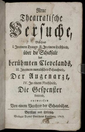 Neue Theatralische Versuche : Bestehend I. In einem Trauer- II. In einem Lustspiele, über die Schicksale des berühmten Clevelands, III. In einem moralischen Schauspiele, Der Augenarzt, IV. In einem Nachspiele, Die Gespenster betittelt