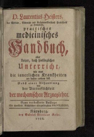 D. Laurentius Heisters, der Medicin, Chirurgie und Kräuterwissenschaft Professoris zu Helmstädt, practisches medicinisches Handbuch, oder kurzer, doch hinlänglicher Unterricht, wie man die innerlichen Krankheiten am besten curiren soll : Nebst einer Abhandlung von der Vortreflichkeit der mechanischen Arzneylehre