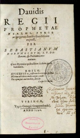 Dauidis || REGII || PROPHETAE || PSALMI, PVRIS || ac perpetuis Iambis sine elisione || expressi,|| PER SEBASTIANVM || HORNMOLDVM, I.V.DO-||ctorem, et Poëtam coro-||natum.|| Cum Hymnis quibusdam itidem purè || Iambicis.|| ... ||