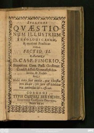 2: Quaestionum Illustrium Theologicarum, Theoreticarum, maximam vero partem Practicarum & quotidianarum : Ex Assidua Bibliorum, Orthodoxorum Patrum, sinceriorum Theologorum, Iuris Consultorum, Politicorum, historicorum, Philosophorum lectione; Ex praxi communi, experientia propria, Concionibus, Disputationibus, Consultationib[us], Responsis, Examinibus, observatarum, rotunde decisarum, & in gratiam Pastorum ac quarum vis facultatum studiosorum editarum, Sylloge; Eiusq[ue] Sectio ...