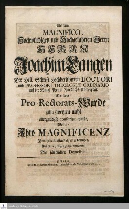 Als dem Magnifico, Hochwürdigen und Hochgelahrten Herrn Herrn Joachim Langen, Der Heil. Schrift Hochberühmten Doctori und Professori Theologiæ Ordinario auf der Königl. Preußl. Friedrichs-Universität Die hohe Pro-Rectorats-Würde zum zweyten mahl allergnädigst conferiret wurde, Wolten/ Ihro Magnificenz Ihren gehorsamsten Respect bezeugen/ Mit diesen geringen Zeilen aufwarten Die sämtlichen Domestici