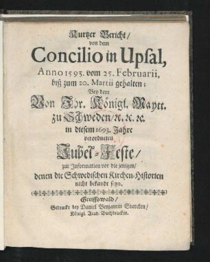 Kurtzer Bericht/ von dem Concilio in Upsal, Anno 1593. vom 25. Februarii, biß zum 20. Martii gehalten; Bey dem von Ihr. Königl. Maytt. zu Schweden ... in diesem 1693. Jahre verordneten Jubel-Feste/ zur Information vor die jenigen/ denen die Schwedischen Kirchen-Historien nicht bekandt seyn