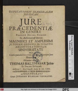 Disputationem Inauguralem Iuridicam De Iure Praecedentiae In Genere Praeside Divino Numine Ex Authoritate & Decreto Magnifici Et Amplissimi ICtorum Ordinis In Illustri Argentoratensium Universitate Pro Consequendis Doctoralibus in Utroque Iure Honoribus Solenniter defendet Thomas Balthasar Jessen/ Ex Ducatu Slesvicensi. Ad Diem Mens. August. Anno M.DC.LXXI.