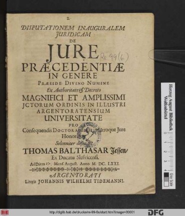 Disputationem Inauguralem Iuridicam De Iure Praecedentiae In Genere Praeside Divino Numine Ex Authoritate & Decreto Magnifici Et Amplissimi ICtorum Ordinis In Illustri Argentoratensium Universitate Pro Consequendis Doctoralibus in Utroque Iure Honoribus Solenniter defendet Thomas Balthasar Jessen/ Ex Ducatu Slesvicensi. Ad Diem Mens. August. Anno M.DC.LXXI.