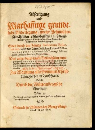 Abfertigung || vnd || Warhafftige grundt-||liche Widerlegung/ zweier Jesuitischen || schmählichen Lästerschrifften/ in Lateini=||scher vnd Teutscher Sprach/ zu Jngolstatt/ Anno #[et]c. 86.|| ... außgangen.|| Eines durch den Jesuiter Robertum Bellar-||minum, vnder dem Tittel: Iudicium Roberti Bellar=||mini POLITIANI ... de libro,|| ... Concordiae.|| Das ander durch seinen Dollmetschen ... || PETRVM HANSONIVM ... || des Tittel: Entdeckung der grossen Thorheit ... || des Lutherischen Concor-||dibuchs.|| ... Gestellt || Durch die Würtembergische || Theologen.|| ... ||