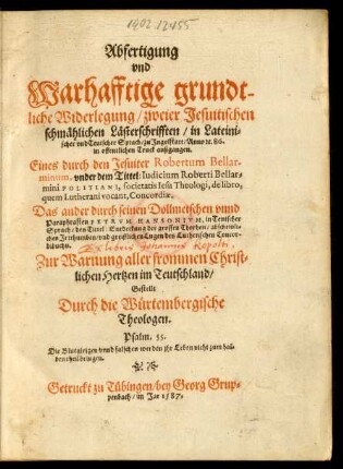 Abfertigung || vnd || Warhafftige grundt-||liche Widerlegung/ zweier Jesuitischen || schmählichen Lästerschrifften/ in Lateini=||scher vnd Teutscher Sprach/ zu Jngolstatt/ Anno #[et]c. 86.|| ... außgangen.|| Eines durch den Jesuiter Robertum Bellar-||minum, vnder dem Tittel: Iudicium Roberti Bellar=||mini POLITIANI ... de libro,|| ... Concordiae.|| Das ander durch seinen Dollmetschen ... || PETRVM HANSONIVM ... || des Tittel: Entdeckung der grossen Thorheit ... || des Lutherischen Concor-||dibuchs.|| ... Gestellt || Durch die Würtembergische || Theologen.|| ... ||