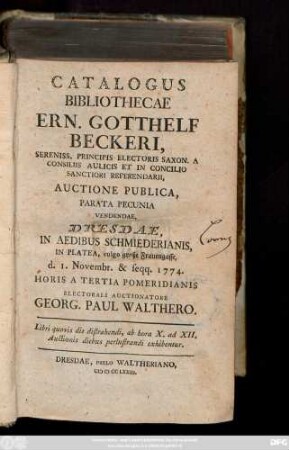 Catalogus Bibliothecae Ern. Gotthelf Beckeri, Sereniss. Principis Electoris Saxon. A Consiliis Aulicis Et In Concilio Sanctiori Referendarii, Auctione Publica, Parata Pecunia Vendendae : Dresdae, In Aedibus Schmiederianis, In Platea, vulgo große Frauengasse, d. 1. Novembr. & seqq. 1774. Horis A Tertia Pomeridianis Electorali Auctionatore Georg. Paul Walthero. ...