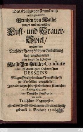 Des Königs von Franckreich und sogenandten Printzen von Wallis kluges und närrisches Lust- und Trauer-Spiel, wegen des Nach der Frantzösischen Einbildung klug angefangenen aber wegen der schlechten Wallischen Müller-Conduite närrisch geendigten Schottischen Desseins : Mit grossen applausu auff dem Schlosse zu Versailles vorgestellet!
